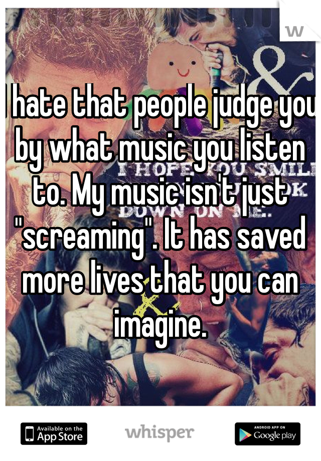 I hate that people judge you by what music you listen to. My music isn't just "screaming". It has saved more lives that you can imagine. 