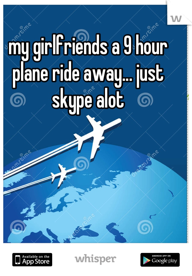 my girlfriends a 9 hour plane ride away... just skype alot