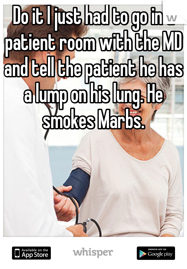 Do it I just had to go in a patient room with the MD and tell the patient he has a lump on his lung. He smokes Marbs.