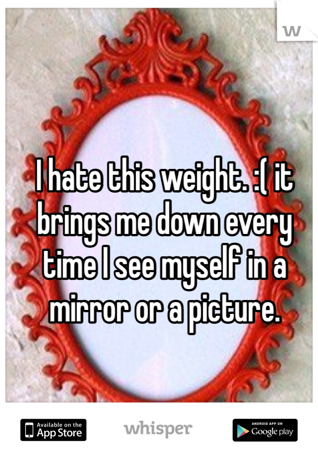 I hate this weight. :( it brings me down every time I see myself in a mirror or a picture. 
