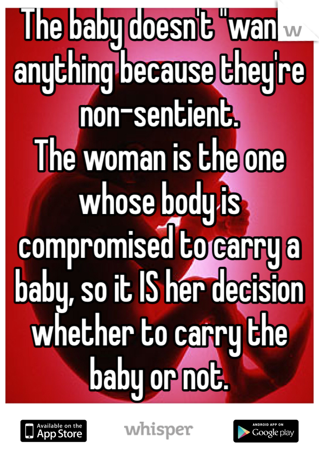 The baby doesn't "want" anything because they're non-sentient.
The woman is the one whose body is compromised to carry a baby, so it IS her decision whether to carry the baby or not.