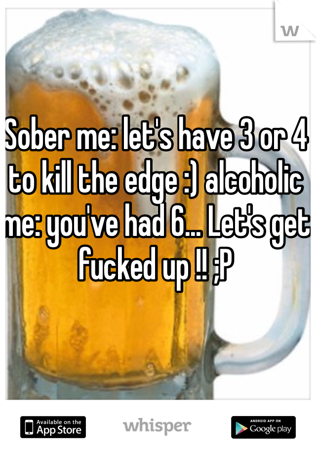 Sober me: let's have 3 or 4 to kill the edge :) alcoholic me: you've had 6... Let's get fucked up !! ;P
