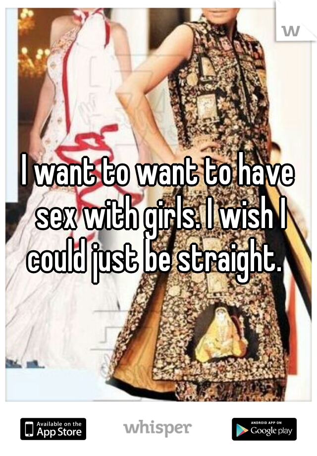 I want to want to have sex with girls. I wish I could just be straight.  