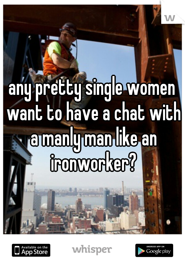 any pretty single women want to have a chat with a manly man like an ironworker?