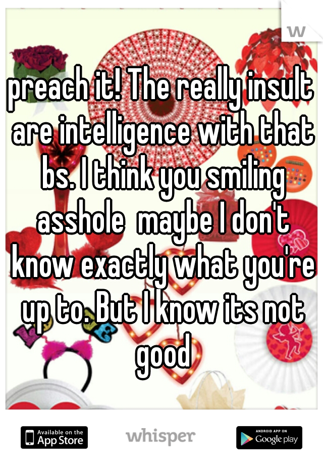 preach it! The really insult are intelligence with that bs. I think you smiling asshole  maybe I don't know exactly what you're up to. But I know its not good