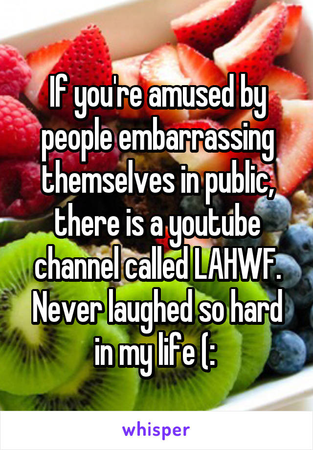 If you're amused by people embarrassing themselves in public, there is a youtube channel called LAHWF. Never laughed so hard in my life (: 