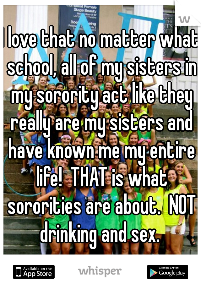 I love that no matter what school, all of my sisters in my sorority act like they really are my sisters and have known me my entire life!  THAT is what sororities are about.  NOT drinking and sex. 