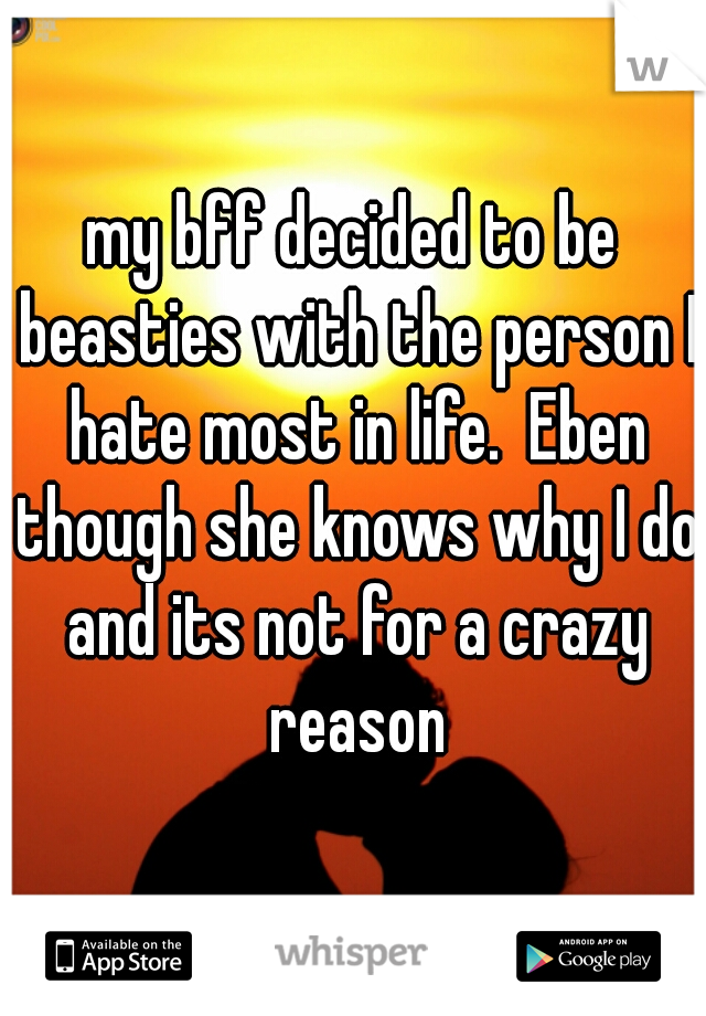 my bff decided to be beasties with the person I hate most in life.  Eben though she knows why I do and its not for a crazy reason