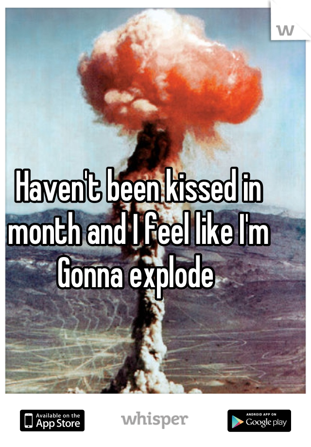 Haven't been kissed in month and I feel like I'm Gonna explode 