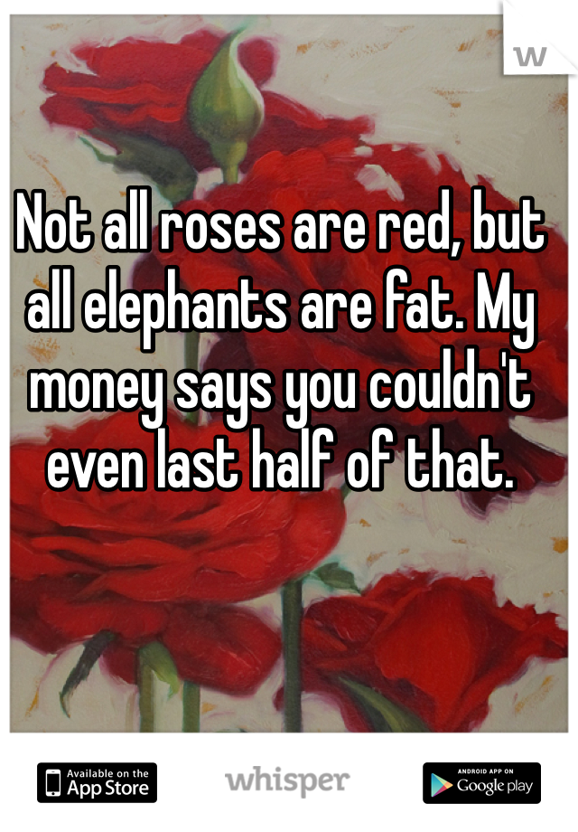 Not all roses are red, but all elephants are fat. My money says you couldn't even last half of that. 