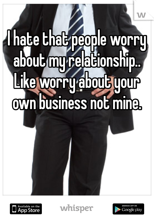 I hate that people worry about my relationship.. Like worry about your own business not mine.