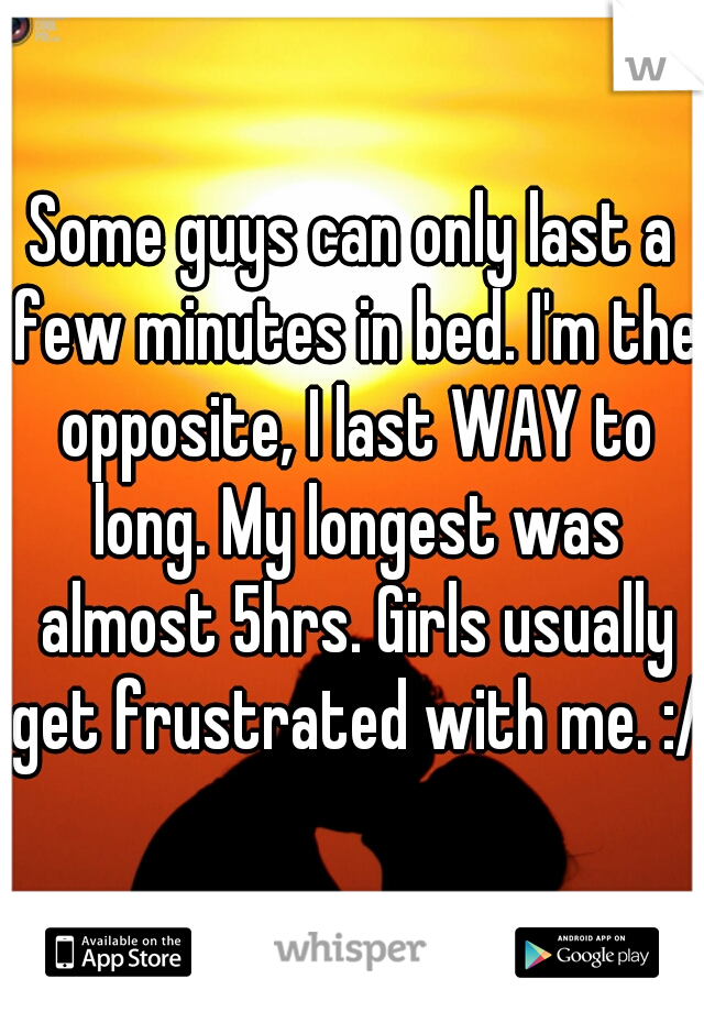 Some guys can only last a few minutes in bed. I'm the opposite, I last WAY to long. My longest was almost 5hrs. Girls usually get frustrated with me. :/