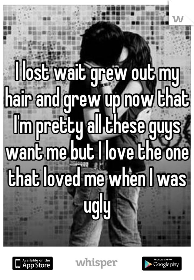 I lost wait grew out my hair and grew up now that I'm pretty all these guys want me but I love the one that loved me when I was ugly