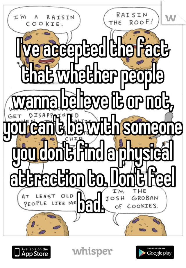 I've accepted the fact that whether people wanna believe it or not, you can't be with someone you don't find a physical attraction to. Don't feel bad. 