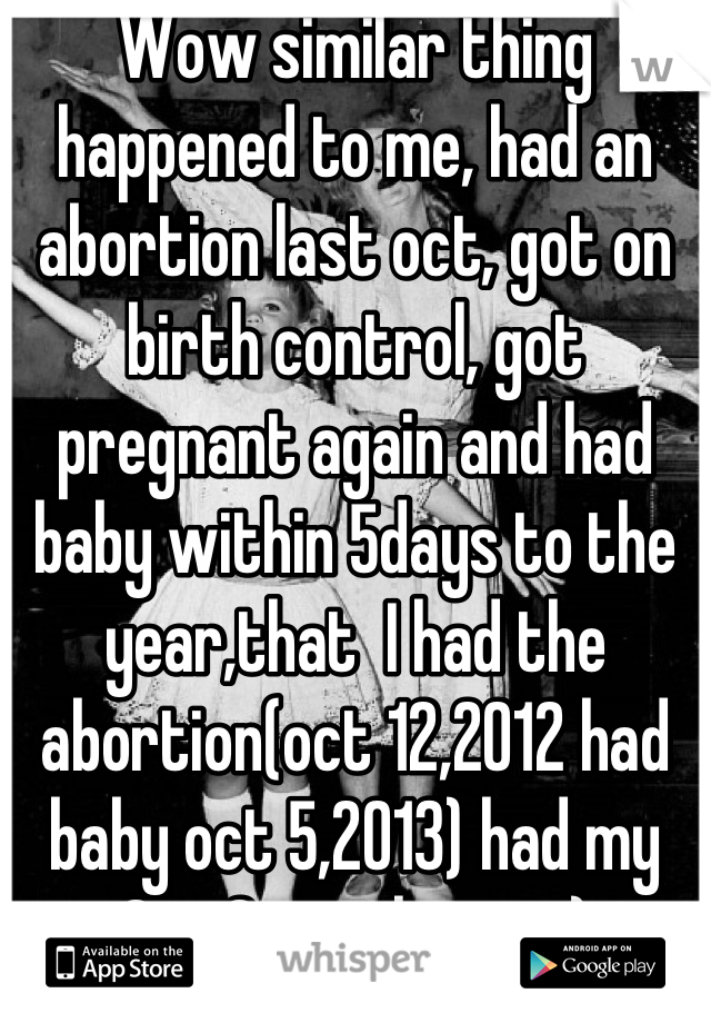 Wow similar thing happened to me, had an abortion last oct, got on birth control, got pregnant again and had baby within 5days to the year,that  I had the abortion(oct 12,2012 had baby oct 5,2013) had my
Son 2months ago:)