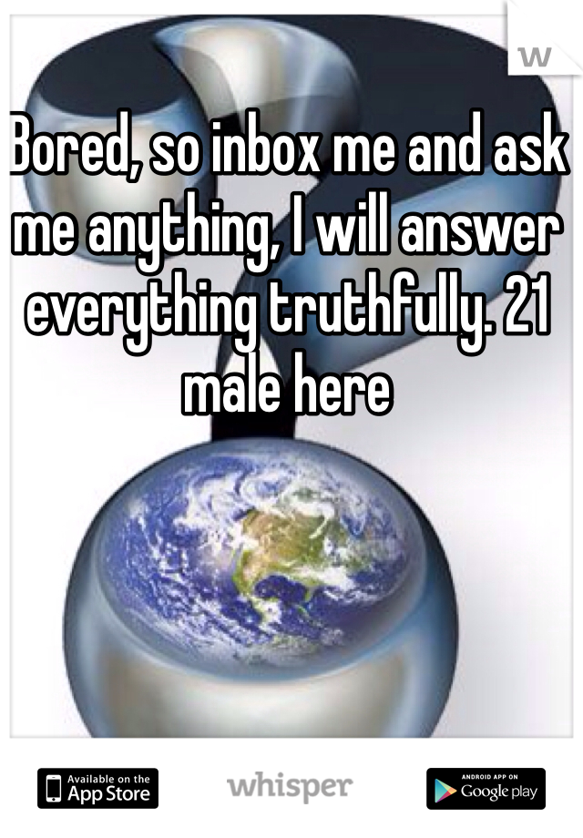 Bored, so inbox me and ask me anything, I will answer everything truthfully. 21 male here
