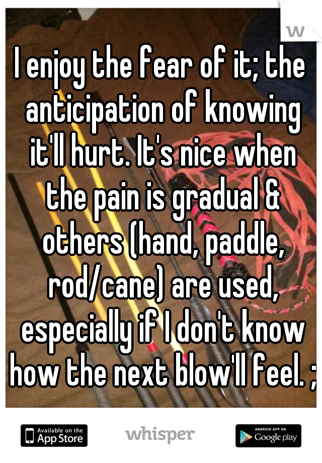 I enjoy the fear of it; the anticipation of knowing it'll hurt. It's nice when the pain is gradual & others (hand, paddle, rod/cane) are used, especially if I don't know how the next blow'll feel. ;)