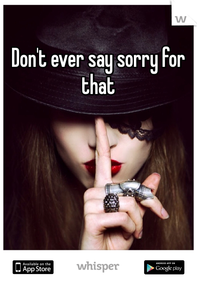 Don't ever say sorry for that