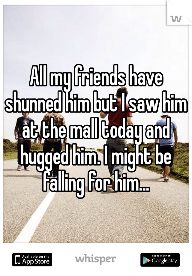 All my friends have shunned him but I saw him at the mall today and hugged him. I might be falling for him... 