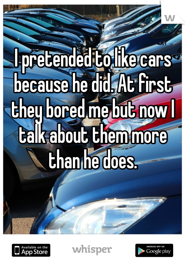 I pretended to like cars because he did. At first they bored me but now I talk about them more than he does. 