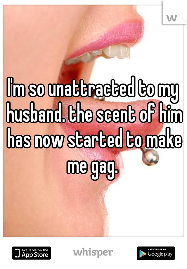 I'm so unattracted to my husband. the scent of him has now started to make me gag. 