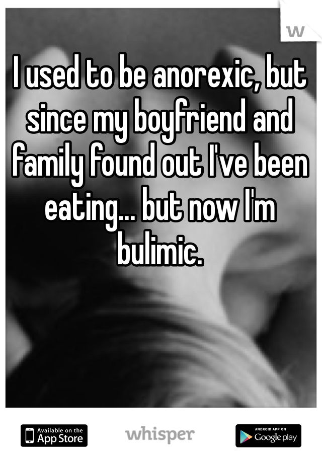 I used to be anorexic, but since my boyfriend and family found out I've been eating... but now I'm bulimic.