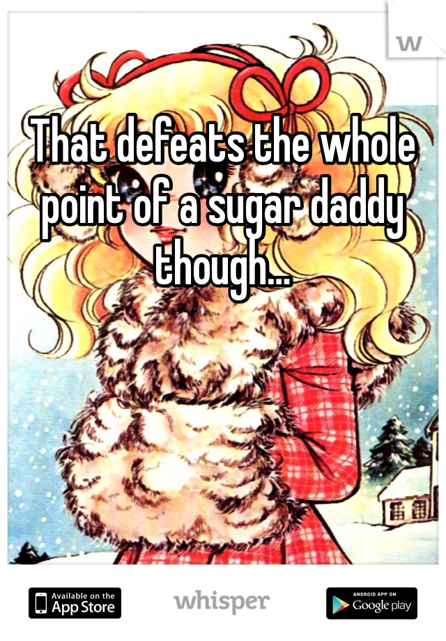 That defeats the whole point of a sugar daddy though…