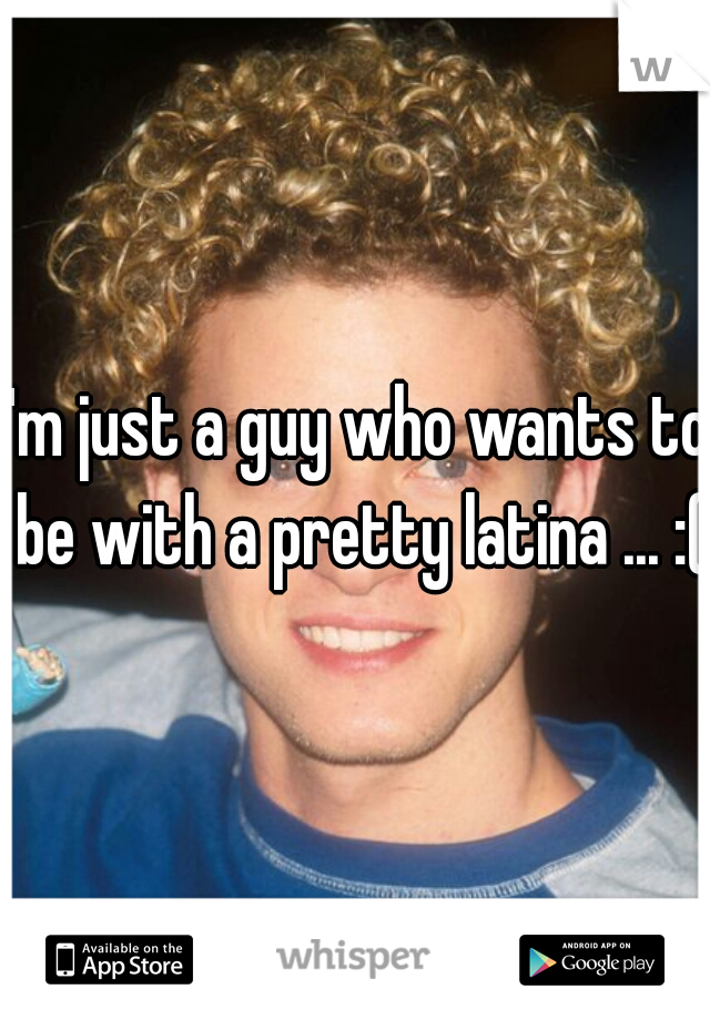 I'm just a guy who wants to be with a pretty latina ... :(