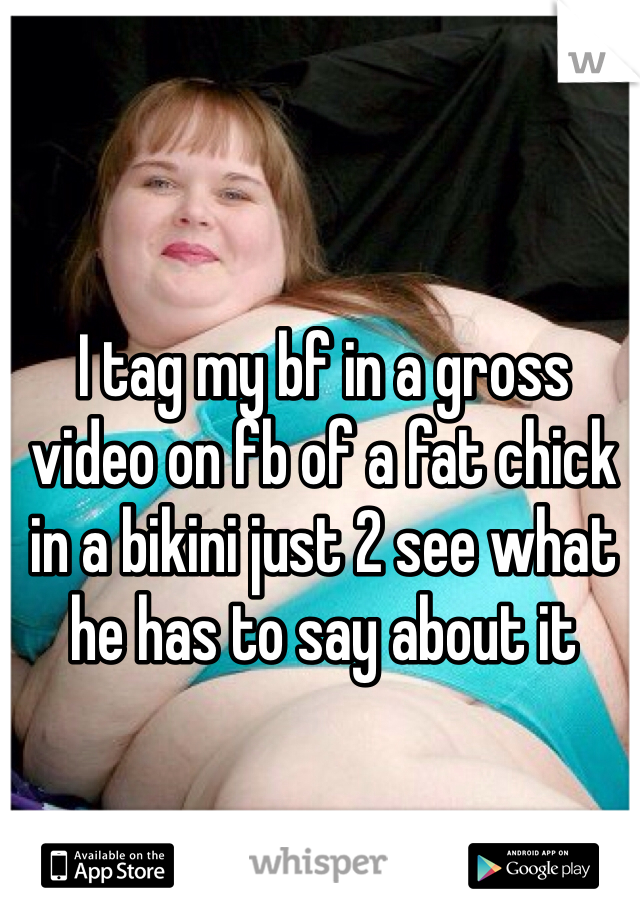 I tag my bf in a gross video on fb of a fat chick in a bikini just 2 see what he has to say about it