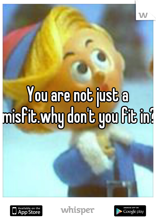 You are not just a misfit.why don't you fit in?