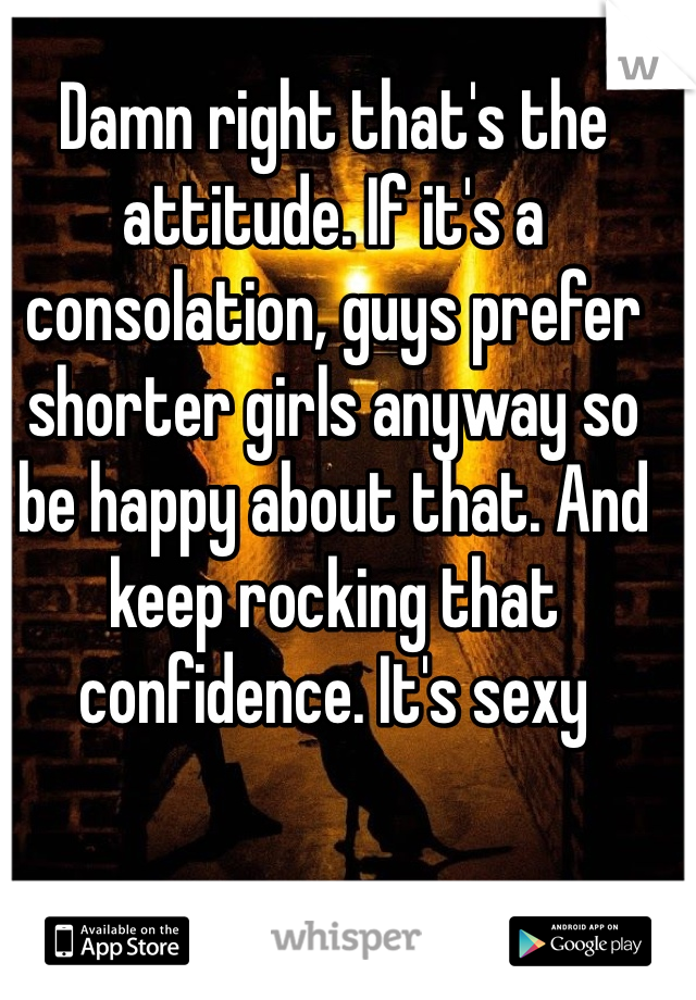Damn right that's the attitude. If it's a consolation, guys prefer shorter girls anyway so be happy about that. And keep rocking that confidence. It's sexy