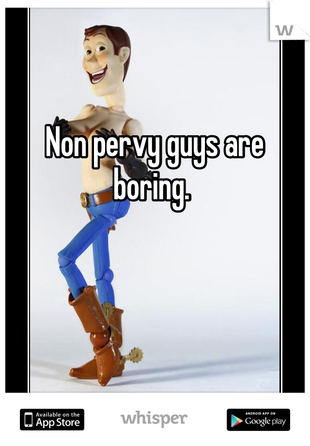 Non pervy guys are boring. 