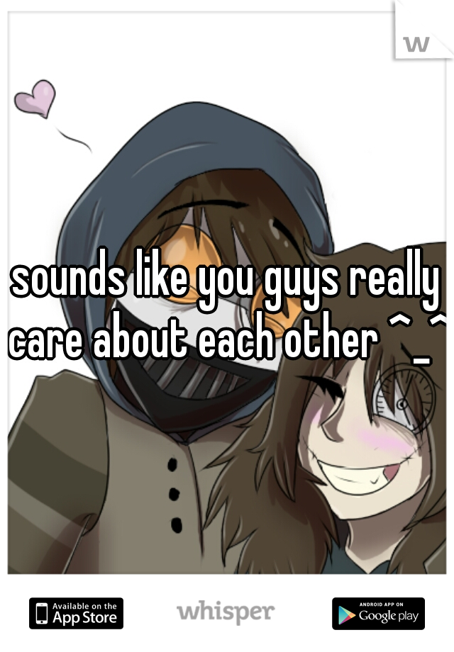 sounds like you guys really care about each other ^_^