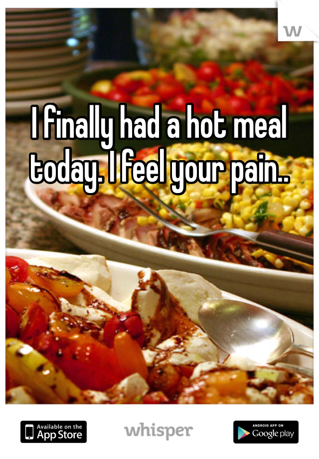I finally had a hot meal today. I feel your pain..