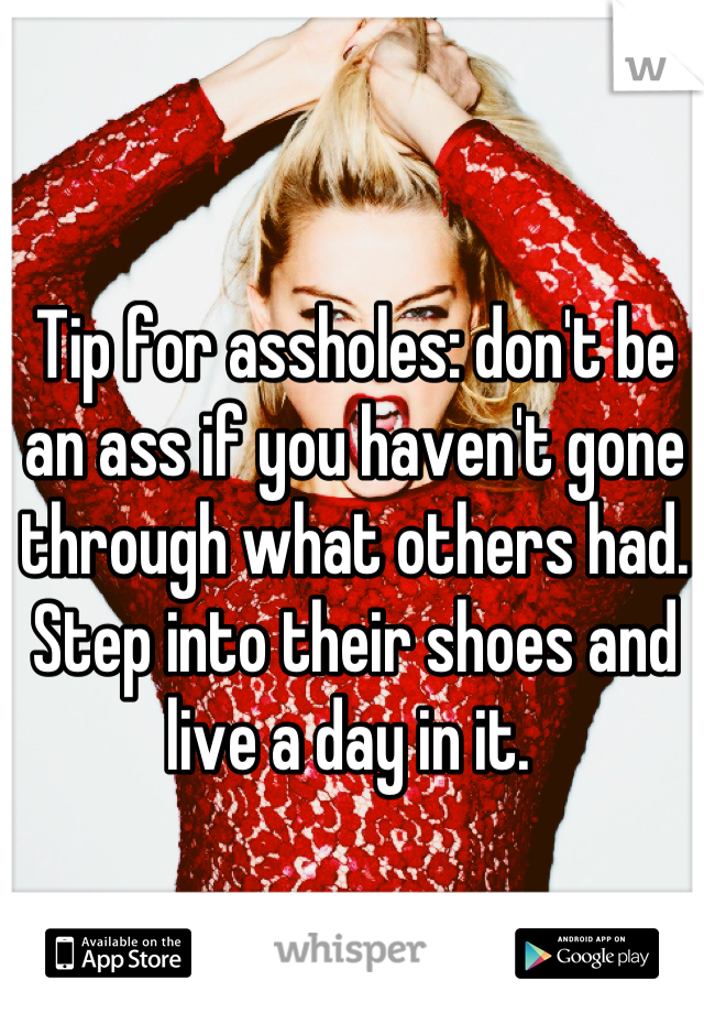 Tip for assholes: don't be an ass if you haven't gone through what others had. Step into their shoes and live a day in it. 