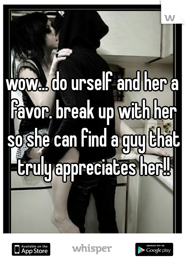 wow... do urself and her a favor. break up with her so she can find a guy that truly appreciates her!!