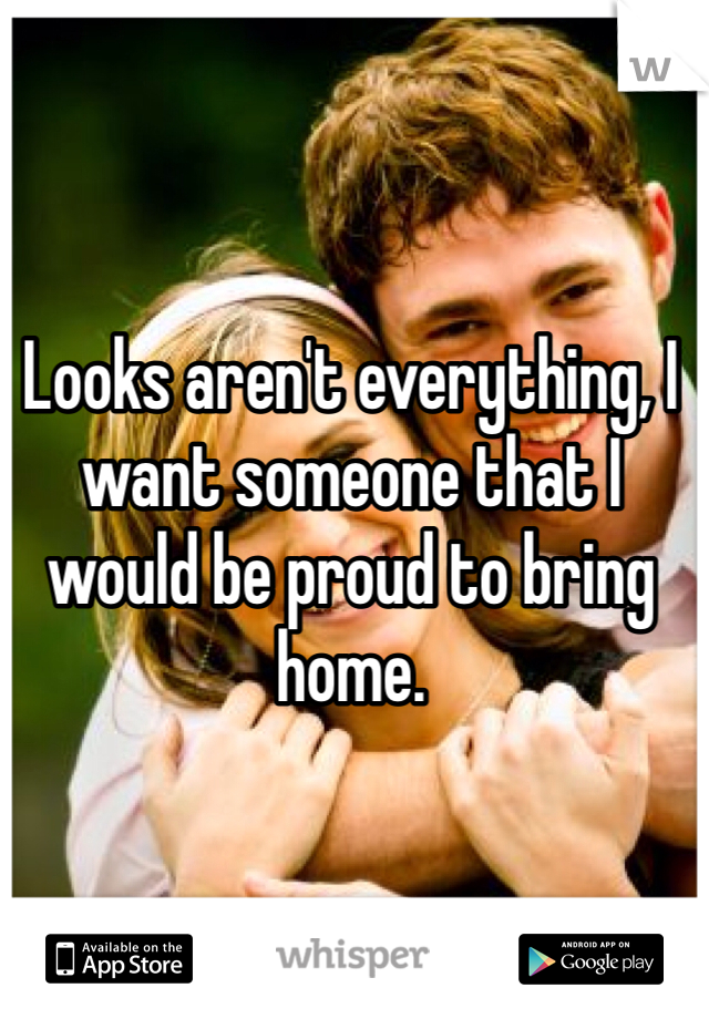 Looks aren't everything, I want someone that I would be proud to bring home. 