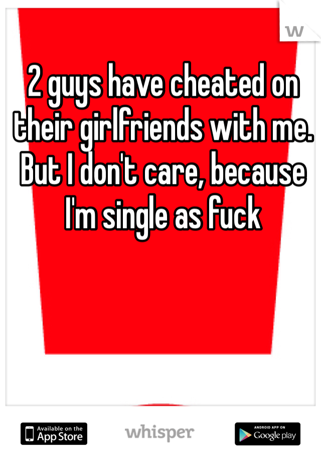 2 guys have cheated on their girlfriends with me. But I don't care, because I'm single as fuck