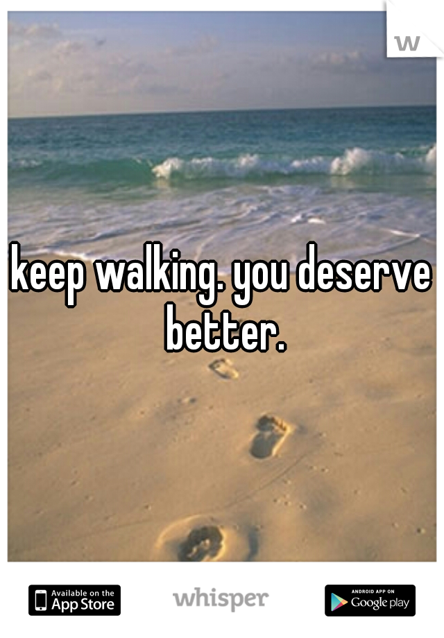 keep walking. you deserve better.