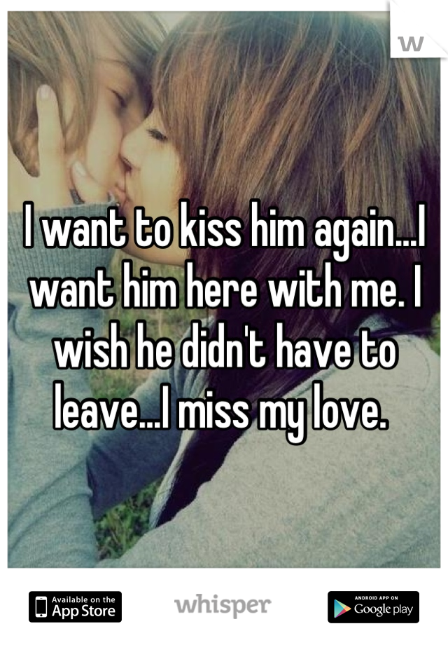 I want to kiss him again...I want him here with me. I wish he didn't have to leave...I miss my love. 