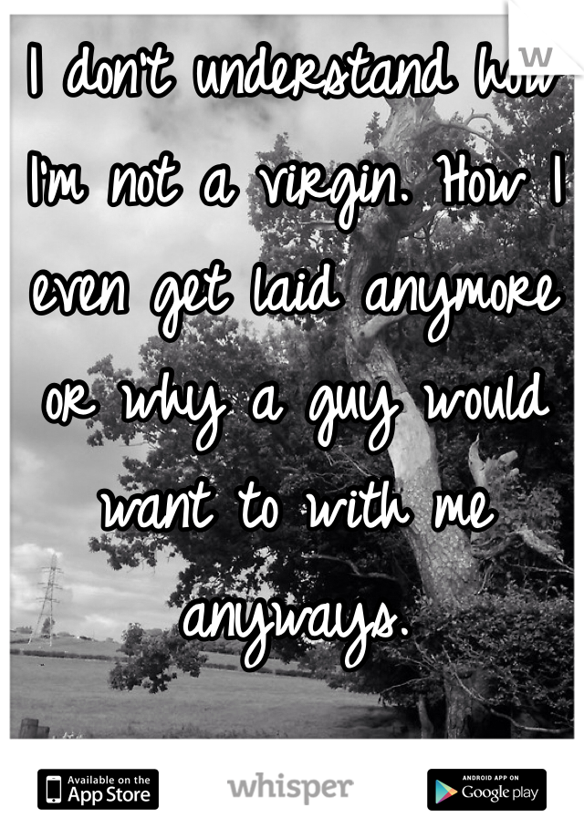 I don't understand how I'm not a virgin. How I even get laid anymore or why a guy would want to with me anyways.