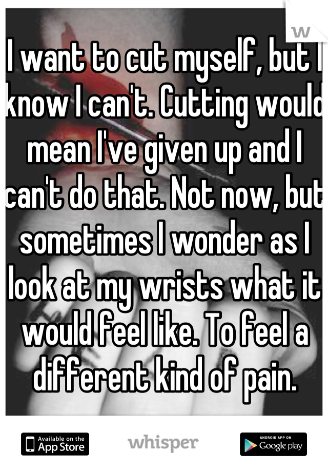 I want to cut myself, but I know I can't. Cutting would mean I've given up and I can't do that. Not now, but sometimes I wonder as I look at my wrists what it would feel like. To feel a different kind of pain.