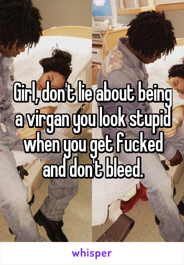 Girl, don't lie about being a virgan you look stupid when you get fucked and don't bleed.