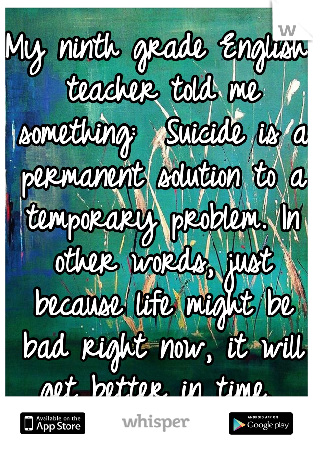 My ninth grade English teacher told me something:  Suicide is a permanent solution to a temporary problem. In other words, just because life might be bad right now, it will get better in time. 