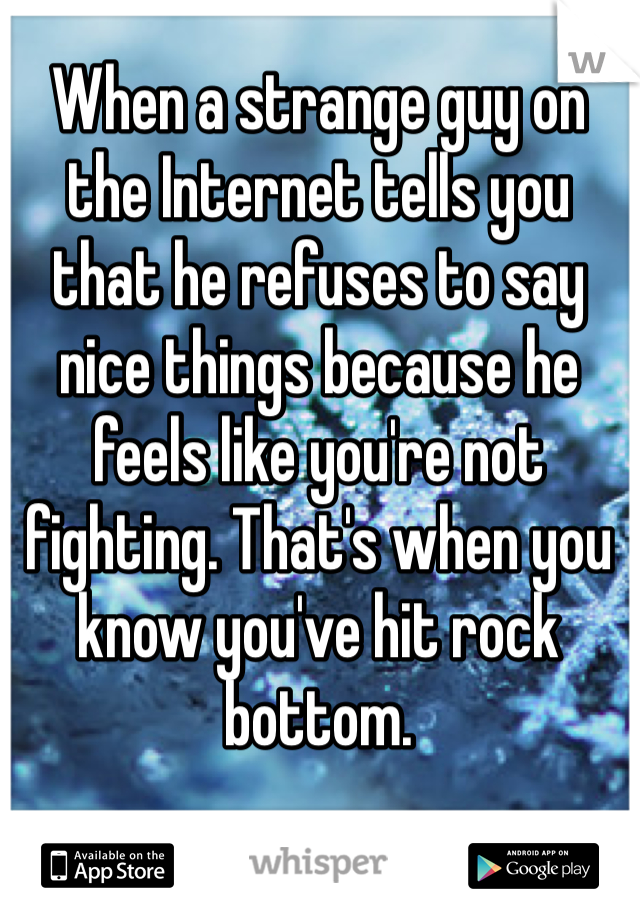 When a strange guy on the Internet tells you that he refuses to say nice things because he feels like you're not fighting. That's when you know you've hit rock bottom. 