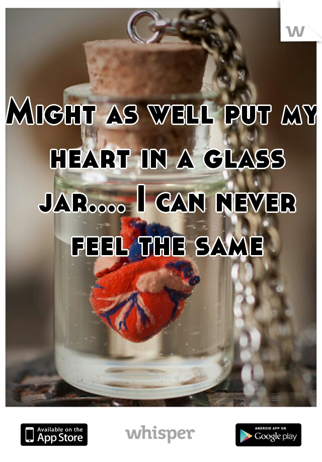Might as well put my heart in a glass jar.... I can never feel the same