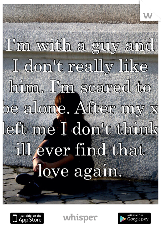I'm with a guy and I don't really like him. I'm scared to be alone. After my x left me I don't think ill ever find that love again. 