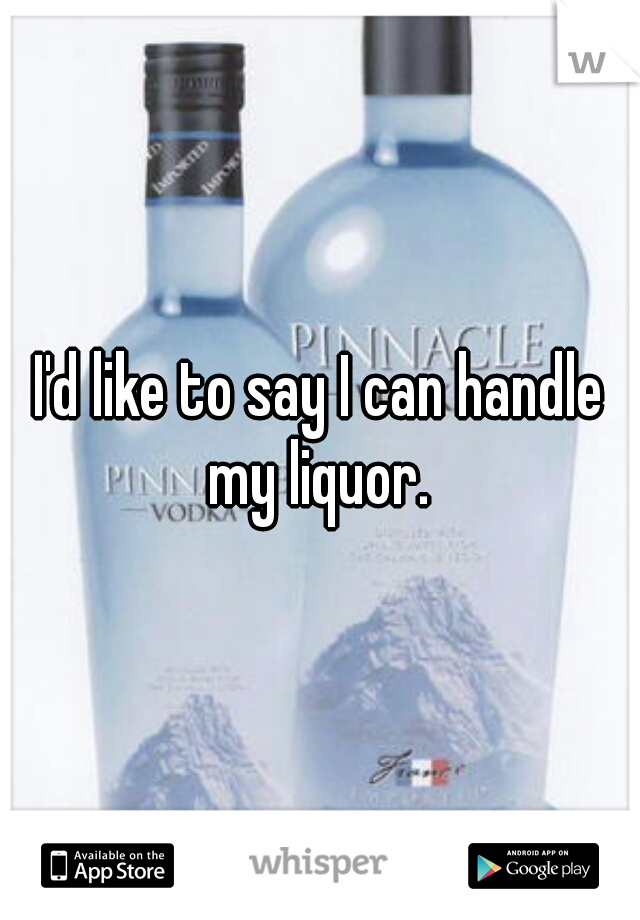 I'd like to say I can handle my liquor. 
