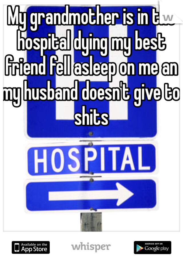 My grandmother is in the hospital dying my best friend fell asleep on me an my husband doesn't give to shits 