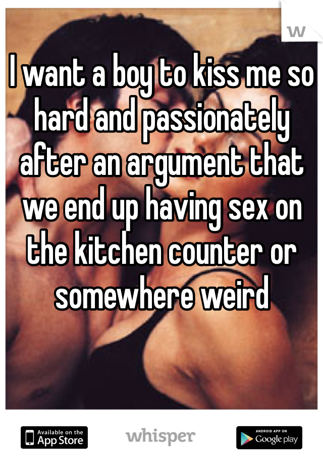 I want a boy to kiss me so hard and passionately after an argument that we end up having sex on the kitchen counter or somewhere weird